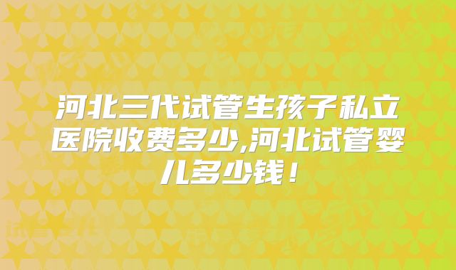 河北三代试管生孩子私立医院收费多少,河北试管婴儿多少钱！