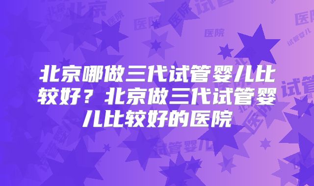 北京哪做三代试管婴儿比较好？北京做三代试管婴儿比较好的医院