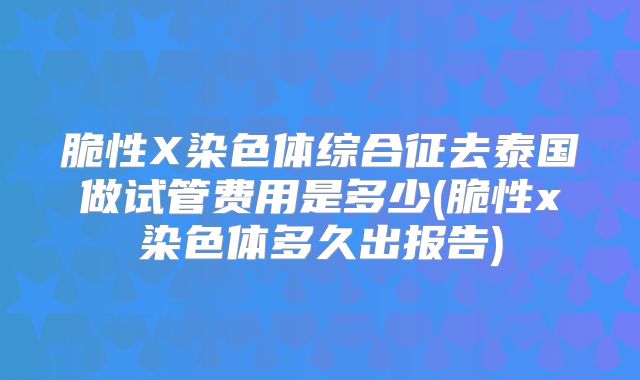 脆性X染色体综合征去泰国做试管费用是多少(脆性x染色体多久出报告)