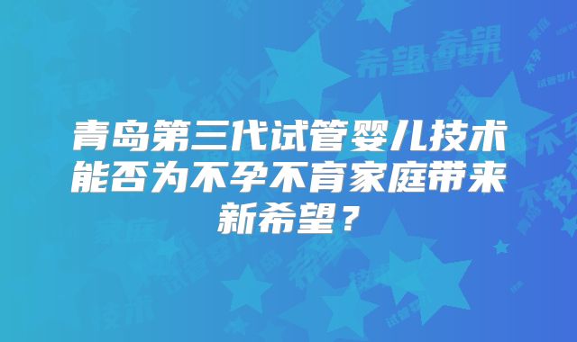青岛第三代试管婴儿技术能否为不孕不育家庭带来新希望？