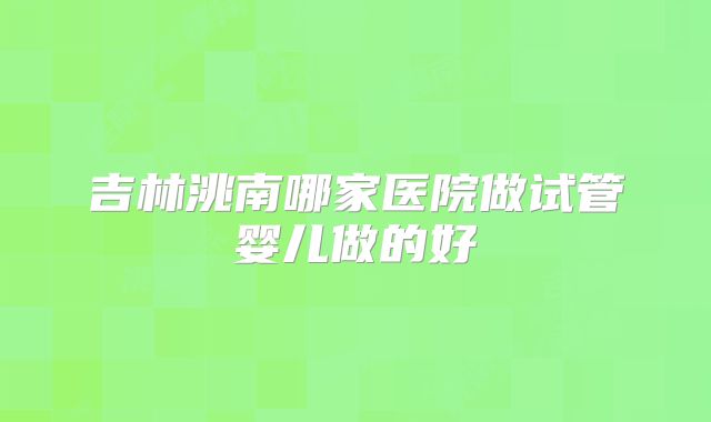 吉林洮南哪家医院做试管婴儿做的好