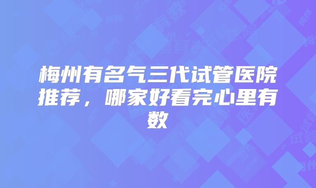 梅州有名气三代试管医院推荐，哪家好看完心里有数