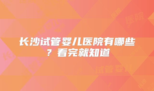 长沙试管婴儿医院有哪些？看完就知道