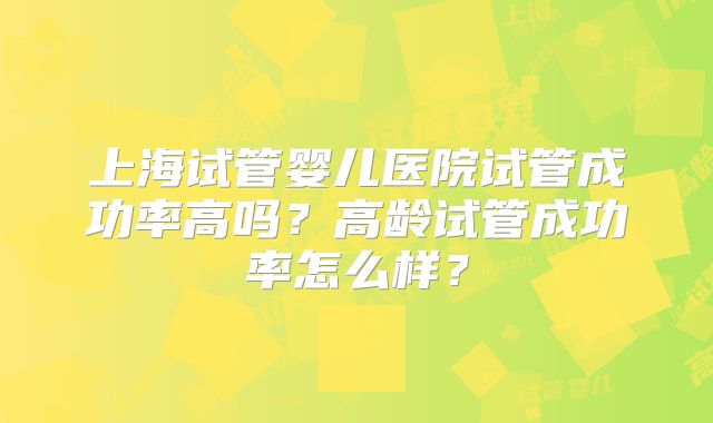 上海试管婴儿医院试管成功率高吗？高龄试管成功率怎么样？