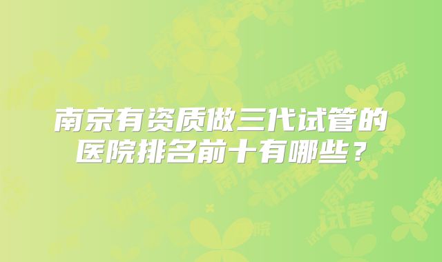 南京有资质做三代试管的医院排名前十有哪些?