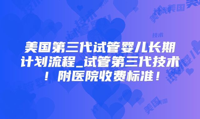 美国第三代试管婴儿长期计划流程_试管第三代技术！附医院收费标准！
