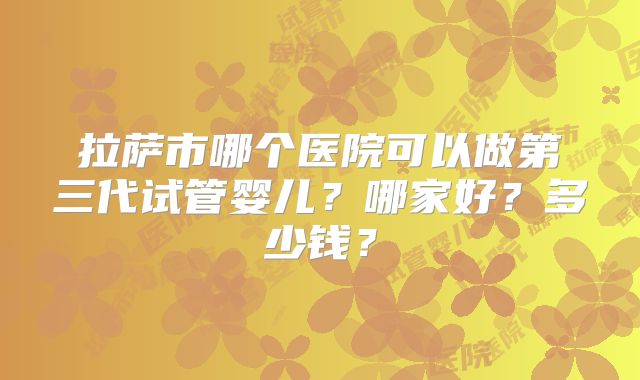 拉萨市哪个医院可以做第三代试管婴儿？哪家好？多少钱？