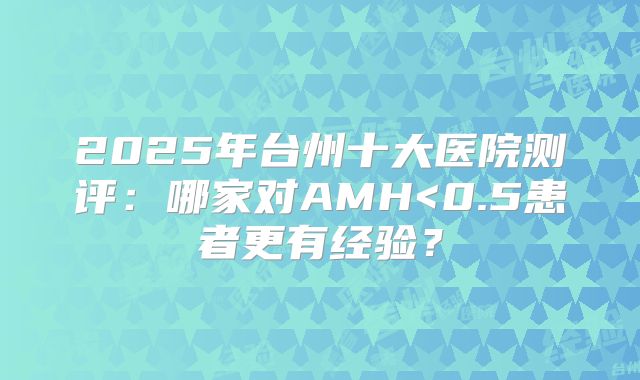 2025年台州十大医院测评：哪家对AMH<0.5患者更有经验？