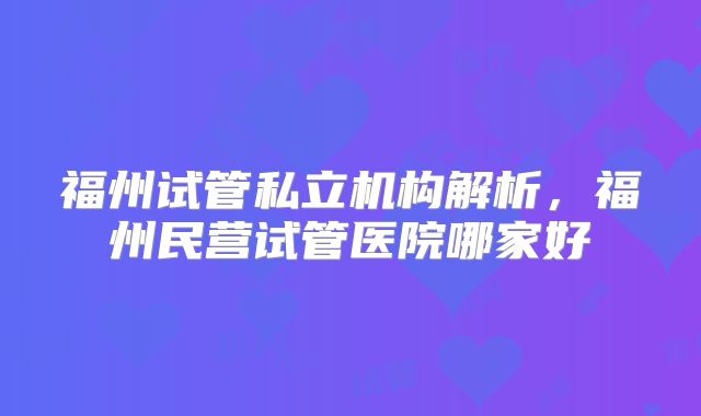 福州试管私立机构解析，福州民营试管医院哪家好