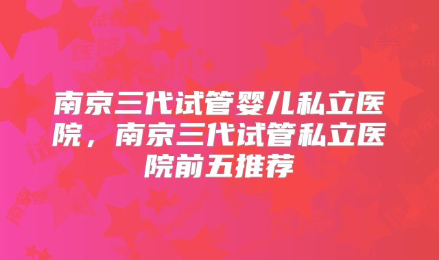 南京三代试管婴儿私立医院，南京三代试管私立医院前五推荐
