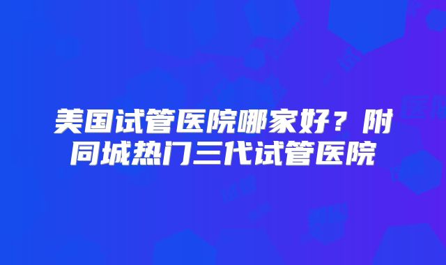 美国试管医院哪家好？附同城热门三代试管医院
