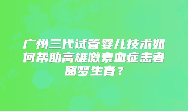 广州三代试管婴儿技术如何帮助高雄激素血症患者圆梦生育？
