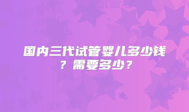 国内三代试管婴儿多少钱？需要多少？