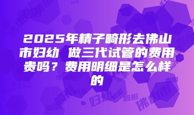 2025年精子畸形去佛山市妇幼 做三代试管的费用贵吗？费用明细是怎么样的