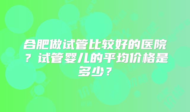 合肥做试管比较好的医院?试管婴儿的平均价格是多少?