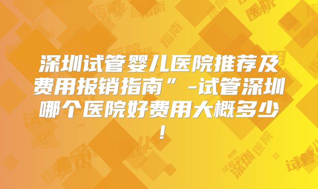 深圳试管婴儿医院推荐及费用报销指南”-试管深圳哪个医院好费用大概多少！