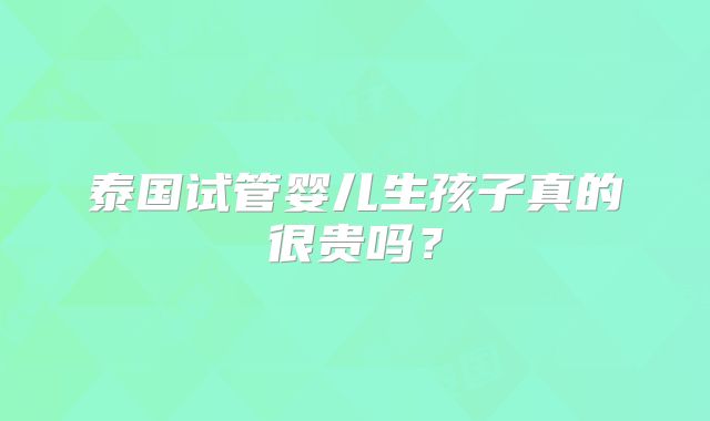 泰国试管婴儿生孩子真的很贵吗？
