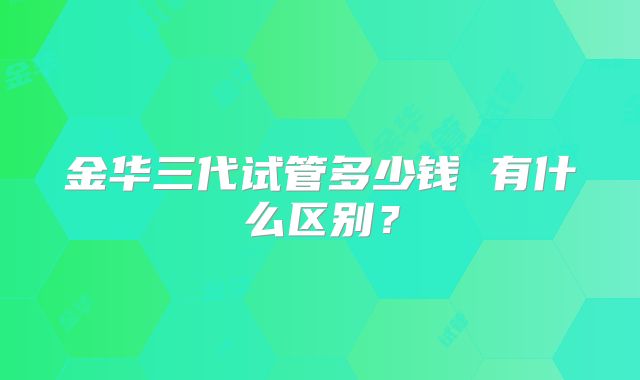 金华三代试管多少钱 有什么区别？