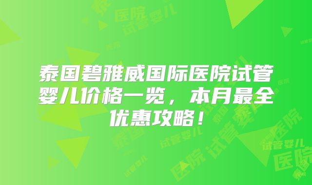 泰国碧雅威国际医院试管婴儿价格一览，本月最全优惠攻略！