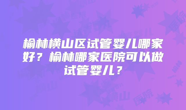 榆林横山区试管婴儿哪家好？榆林哪家医院可以做试管婴儿？