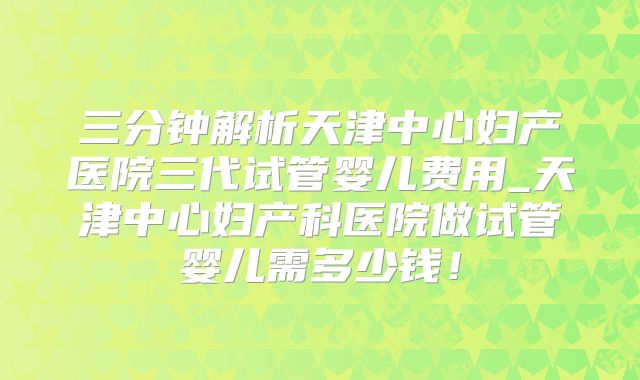 三分钟解析天津中心妇产医院三代试管婴儿费用_天津中心妇产科医院做试管婴儿需多少钱！