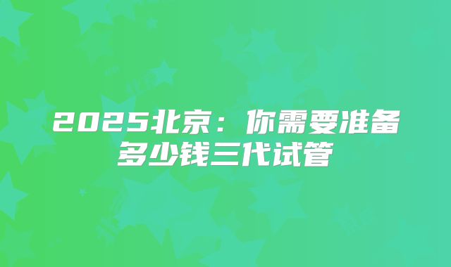 2025北京：你需要准备多少钱三代试管