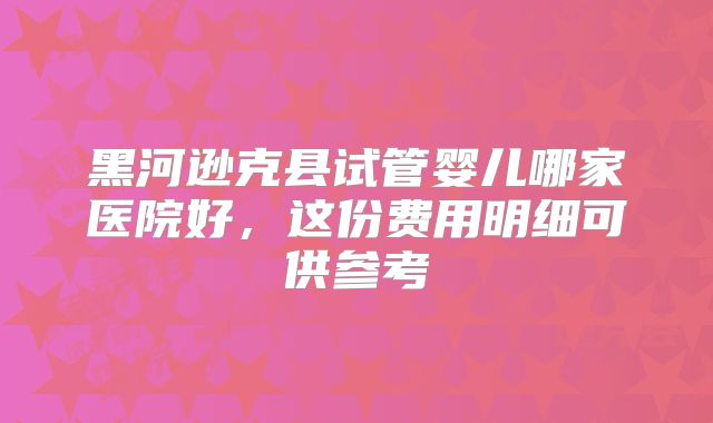 黑河逊克县试管婴儿哪家医院好，这份费用明细可供参考