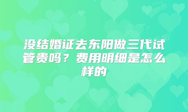 没结婚证去东阳做三代试管贵吗？费用明细是怎么样的