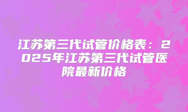 江苏第三代试管价格表：2025年江苏第三代试管医院最新价格