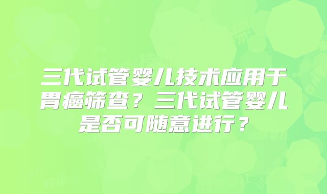 三代试管婴儿技术应用于胃癌筛查?三代试管婴儿是否可随意进行?
