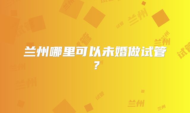 兰州哪里可以未婚做试管？