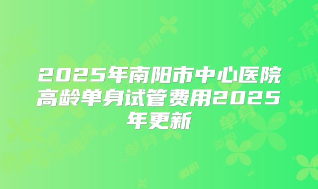 2025年南阳市中心医院高龄单身试管费用2025年更新
