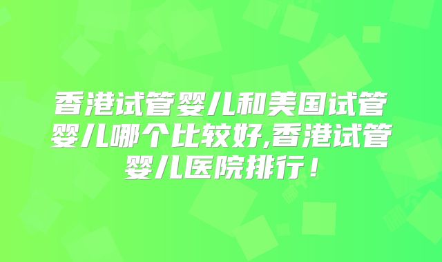香港试管婴儿和美国试管婴儿哪个比较好,香港试管婴儿医院排行！