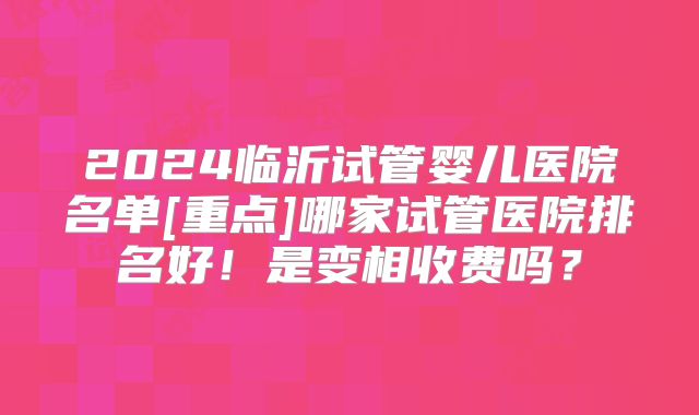 2024临沂试管婴儿医院名单[重点]哪家试管医院排名好！是变相收费吗？