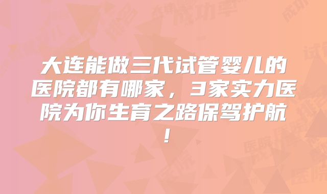 大连能做三代试管婴儿的医院都有哪家，3家实力医院为你生育之路保驾护航！
