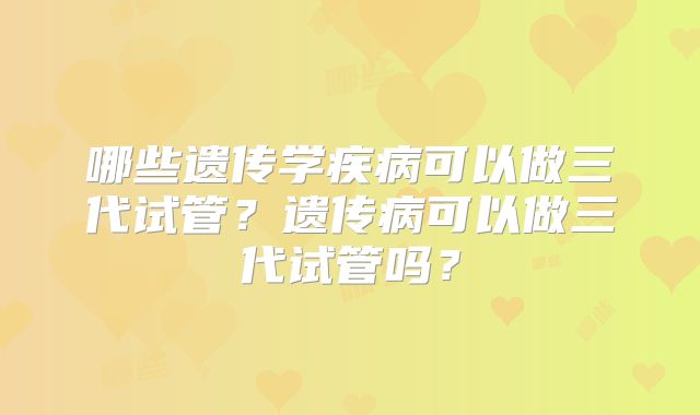 哪些遗传学疾病可以做三代试管？遗传病可以做三代试管吗？