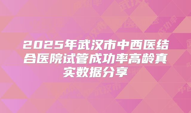 2025年武汉市中西医结合医院试管成功率高龄真实数据分享