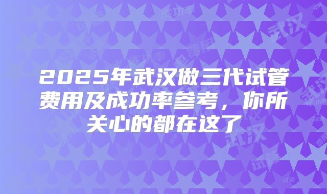 2025年武汉做三代试管费用及成功率参考，你所关心的都在这了
