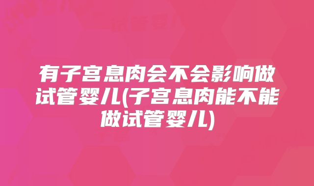 有子宫息肉会不会影响做试管婴儿(子宫息肉能不能做试管婴儿)