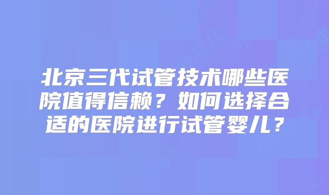 北京三代试管技术哪些医院值得信赖？如何选择合适的医院进行试管婴儿？