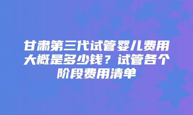 甘肃第三代试管婴儿费用大概是多少钱？试管各个阶段费用清单