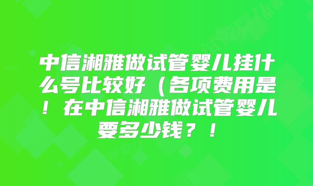 中信湘雅做试管婴儿挂什么号比较好(各项费用是!在中信湘雅做试管婴儿要多少钱?!