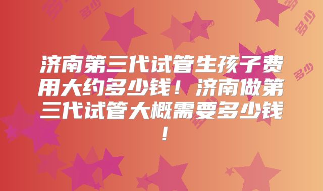 济南第三代试管生孩子费用大约多少钱！济南做第三代试管大概需要多少钱！