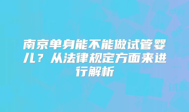 南京单身能不能做试管婴儿？从法律规定方面来进行解析