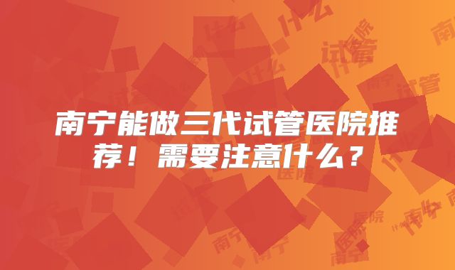 南宁能做三代试管医院推荐！需要注意什么？