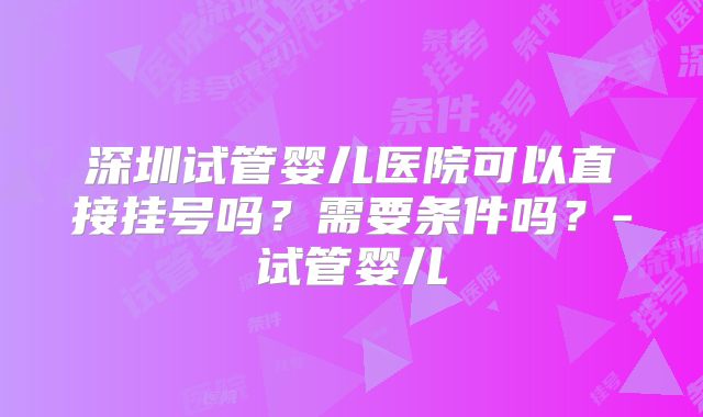 深圳试管婴儿医院可以直接挂号吗？需要条件吗？-试管婴儿