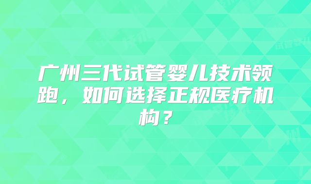 广州三代试管婴儿技术领跑，如何选择正规医疗机构？