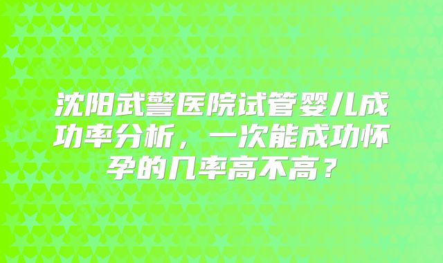 沈阳武警医院试管婴儿成功率分析，一次能成功怀孕的几率高不高？