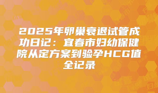 2025年卵巢衰退试管成功日记:宜春市妇幼保健院从定方案到验孕HCG值全记录