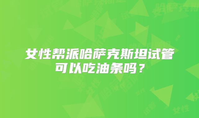 女性帮派哈萨克斯坦试管可以吃油条吗？